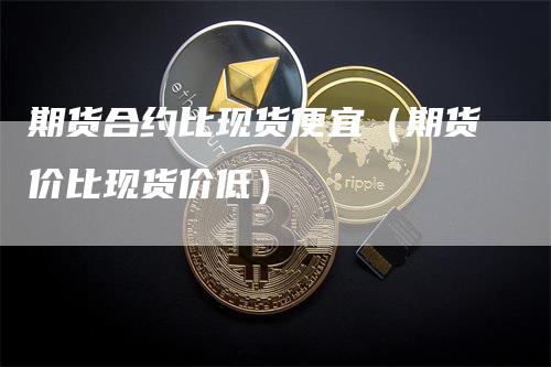 期货合约比现货便宜（期货价比现货价低）