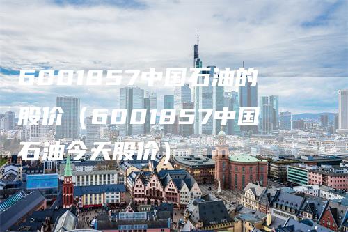 6001857中国石油的股价（6001857中国石油今天股价）