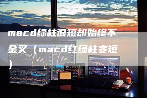 macd绿柱很短却始终不金叉（macd红绿柱变短）