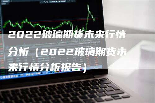 2022玻璃期货未来行情分析（2022玻璃期货未来行情分析报告）