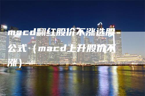 macd翻红股价不涨选股公式（macd上升股价不涨）