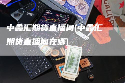 中鑫汇期货直播间(中鑫汇期货直播间在哪)