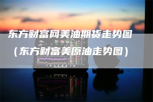 东方财富网美油期货走势图（东方财富美原油走势图）