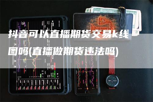 抖音可以直播期货交易k线图吗(直播做期货违法吗)