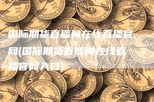 国际期货直播间在线直播官网(国际期货直播间在线直播官网入口)