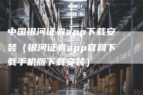 中国银河证券app下载安装（银河证券app官网下载手机版下载安装）