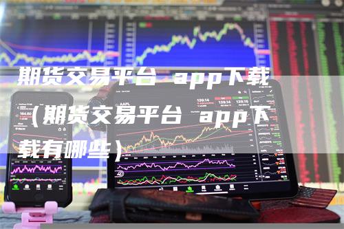 期货交易平台 app下载（期货交易平台 app下载有哪些）