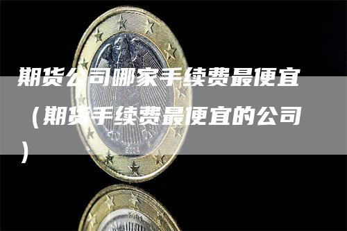 期货公司哪家手续费最便宜（期货手续费最便宜的公司）