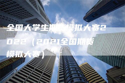 全国大学生期货模拟大赛2022（2021全国期货模拟大赛）