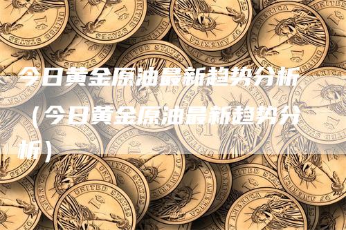 今日黄金原油最新趋势分析（今日黄金原油最新趋势分析）