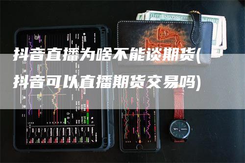 抖音直播为啥不能谈期货(抖音可以直播期货交易吗)