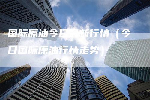 国际原油今日最新行情（今日国际原油行情走势）