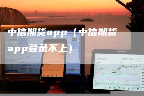 中信期货app（中信期货app登录不上）