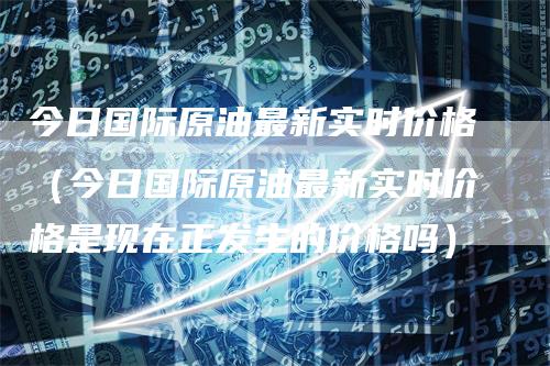 今日国际原油最新实时价格（今日国际原油最新实时价格是现在正发生的价格吗）