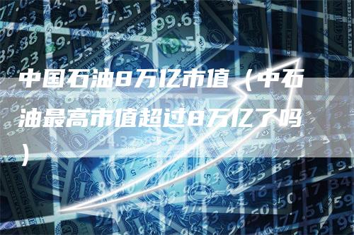 中国石油8万亿市值（中石油最高市值超过8万亿了吗）