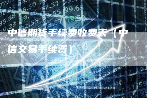 中信期货手续费收费表（中信交易手续费）