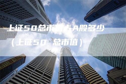 上证50总市值占A股多少（上证50 总市值）