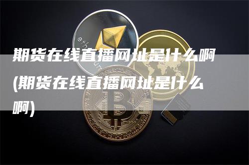 期货在线直播网址是什么啊(期货在线直播网址是什么啊)