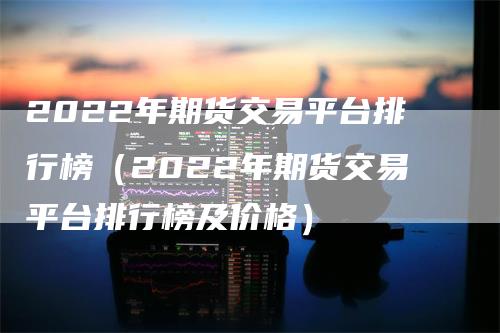 2022年期货交易平台排行榜（2022年期货交易平台排行榜及价格）