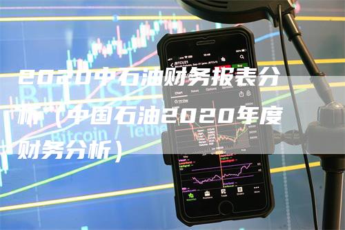 2020中石油财务报表分析（中国石油2020年度财务分析）