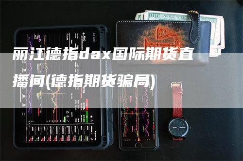 丽江德指dax国际期货直播间(德指期货骗局)