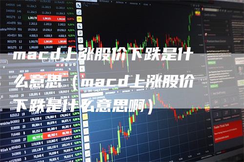 macd上涨股价下跌是什么意思（macd上涨股价下跌是什么意思啊）