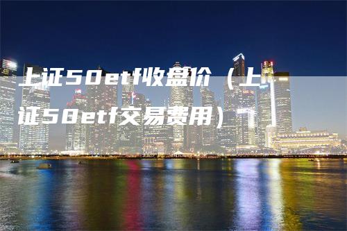 上证50etf收盘价（上证50etf交易费用）