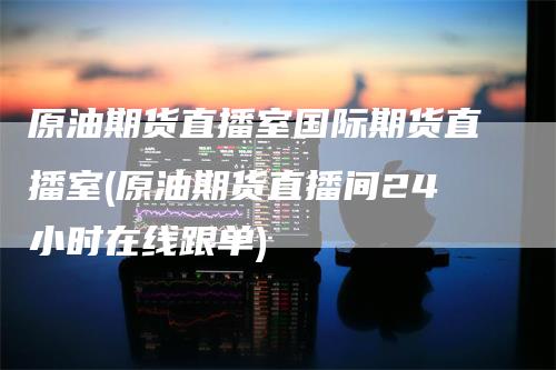 原油期货直播室国际期货直播室(原油期货直播间24小时在线跟单)