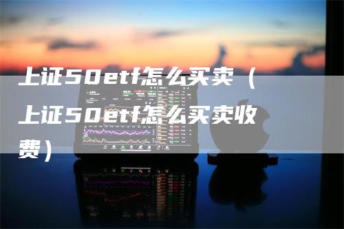 上证50etf怎么买卖（上证50etf怎么买卖收费）