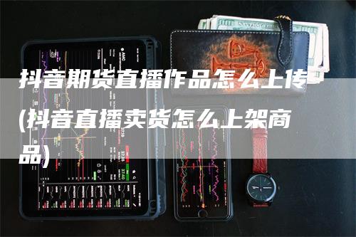 抖音期货直播作品怎么上传(抖音直播卖货怎么上架商品)