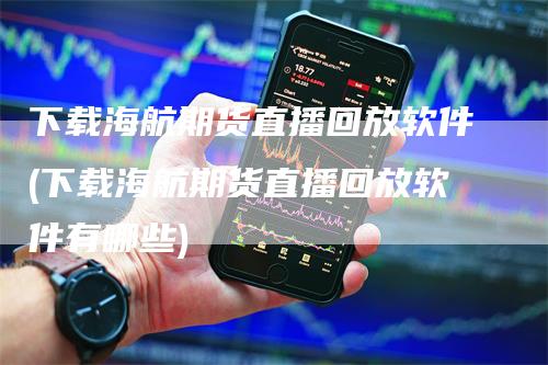 下载海航期货直播回放软件(下载海航期货直播回放软件有哪些)