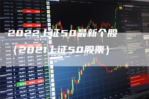 2022上证50最新个股（2021上证50股票）