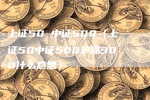 上证50 中证500（上证50中证500沪深300什么意思）