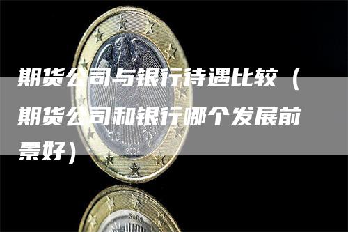 期货公司与银行待遇比较（期货公司和银行哪个发展前景好）