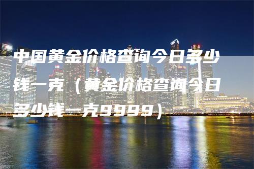 中国黄金价格查询今日多少钱一克（黄金价格查询今日多少钱一克9999）