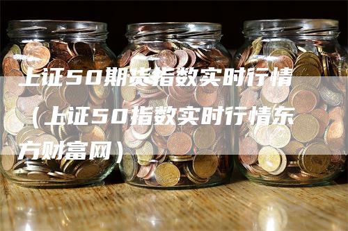 上证50期货指数实时行情（上证50指数实时行情东方财富网）