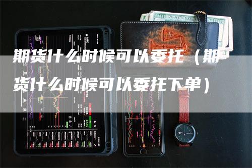 期货什么时候可以委托（期货什么时候可以委托下单）