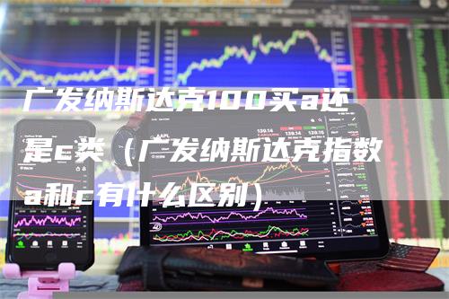 广发纳斯达克100买a还是c类（广发纳斯达克指数a和c有什么区别）