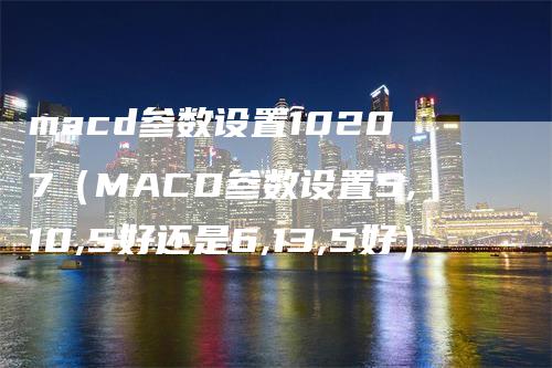 macd参数设置10207（MACD参数设置5,10,5好还是6,13,5好）