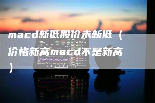 macd新低股价未新低（价格新高macd不是新高）