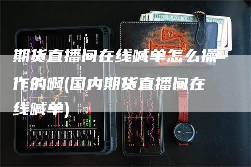 期货直播间在线喊单怎么操作的啊(国内期货直播间在线喊单)