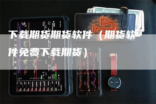 下载期货期货软件（期货软件免费下载期货）