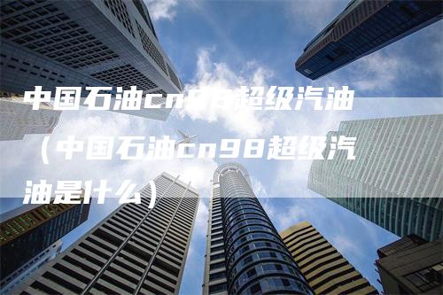 中国石油cn98超级汽油（中国石油cn98超级汽油是什么）