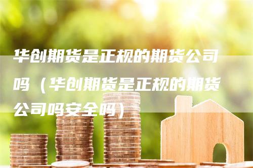 华创期货是正规的期货公司吗（华创期货是正规的期货公司吗安全吗）