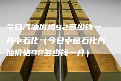 今日汽油价格92多少钱一升中石化（今日中国石化汽油价格92多少钱一升）