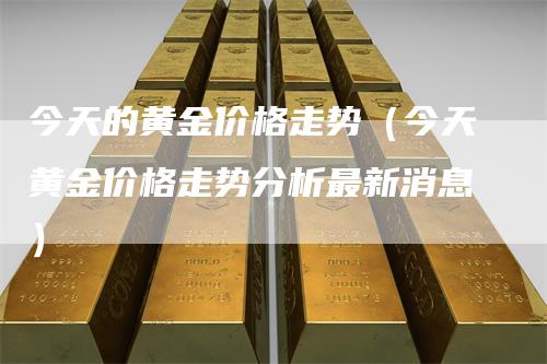 今天的黄金价格走势（今天黄金价格走势分析最新消息）