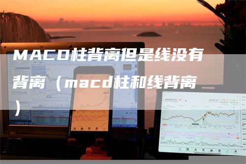 MACD柱背离但是线没有背离（macd柱和线背离）