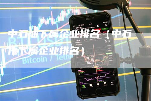 中石油下属企业排名（中石化下属企业排名）