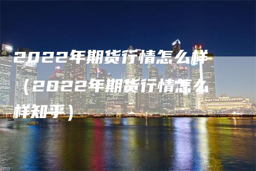 2022年期货行情怎么样（2022年期货行情怎么样知乎）