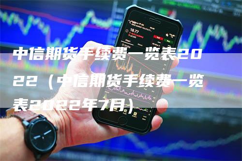 中信期货手续费一览表2022（中信期货手续费一览表2022年7月）